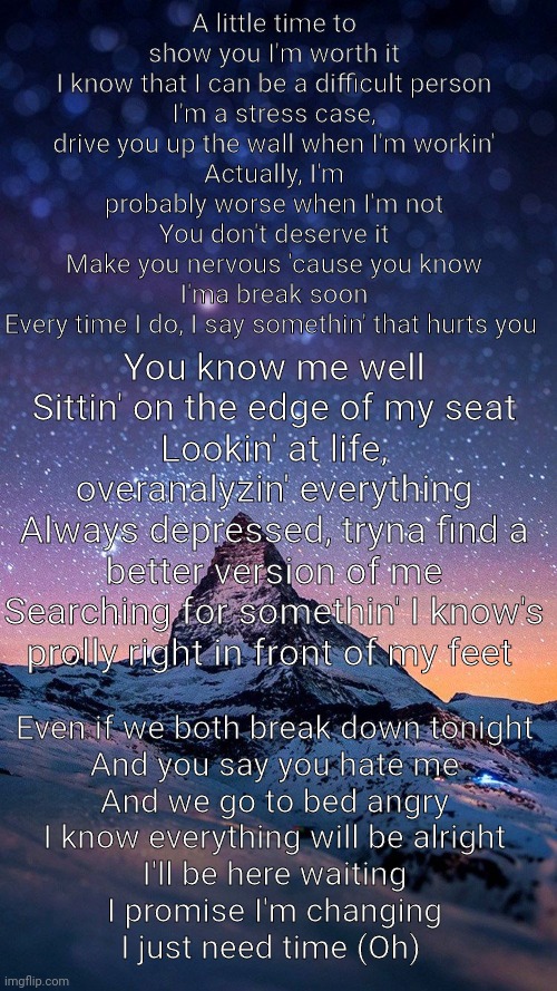 Sorry Im a mess...Idk. Time-Nf | A little time to show you I'm worth it
I know that I can be a difficult person
I'm a stress case, drive you up the wall when I'm workin'
Actually, I'm probably worse when I'm not
You don't deserve it
Make you nervous 'cause you know I'ma break soon
Every time I do, I say somethin' that hurts you; You know me well
Sittin' on the edge of my seat
Lookin' at life, overanalyzin' everything
Always depressed, tryna find a better version of me
Searching for somethin' I know's prolly right in front of my feet; Even if we both break down tonight
And you say you hate me
And we go to bed angry
I know everything will be alright
I'll be here waiting
I promise I'm changing
I just need time (Oh) | made w/ Imgflip meme maker
