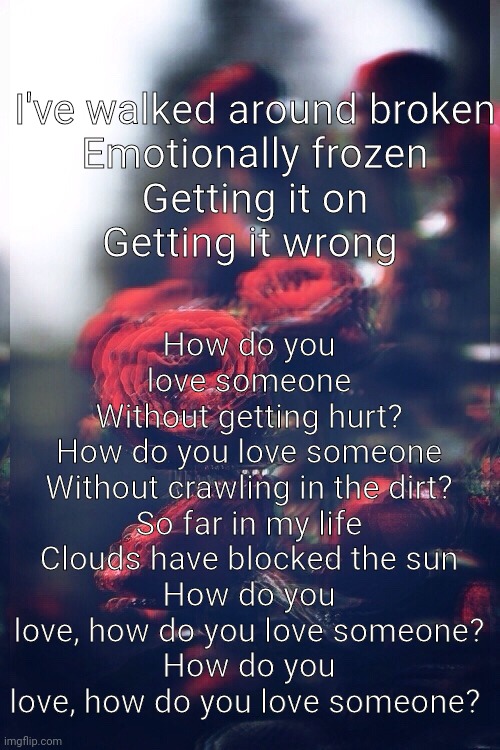 How do you love someone | How do you love someone
Without getting hurt?
How do you love someone
Without crawling in the dirt?
So far in my life
Clouds have blocked the sun
How do you love, how do you love someone?
How do you love, how do you love someone? I've walked around broken
Emotionally frozen
Getting it on
Getting it wrong | made w/ Imgflip meme maker