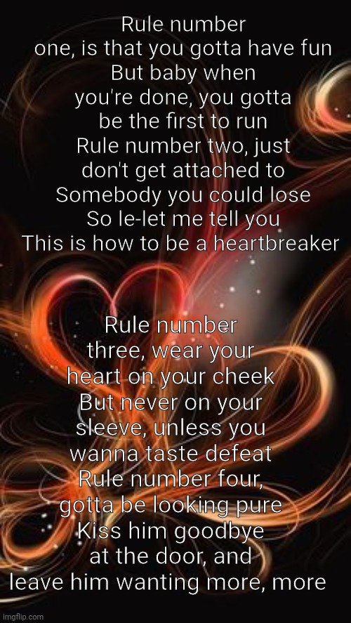 Rule number one, is that you gotta have fun
But baby when you're done, you gotta be the first to run
Rule number two, just don't get attached to
Somebody you could lose
So le-let me tell you
This is how to be a heartbreaker; Rule number three, wear your heart on your cheek
But never on your sleeve, unless you wanna taste defeat
Rule number four, gotta be looking pure
Kiss him goodbye at the door, and leave him wanting more, more | made w/ Imgflip meme maker