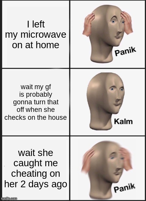 microwave | I left my microwave on at home; wait my gf is probably gonna turn that off when she checks on the house; wait she caught me cheating on her 2 days ago | image tagged in memes,panik kalm panik | made w/ Imgflip meme maker