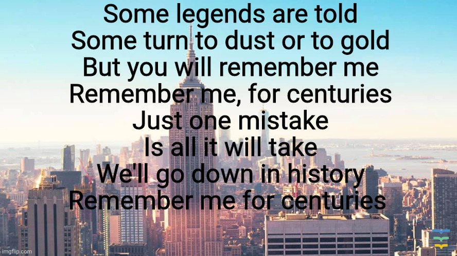 Centuries-Fall out boy | Some legends are told
Some turn to dust or to gold
But you will remember me
Remember me, for centuries
Just one mistake
Is all it will take
We'll go down in history
Remember me for centuries | made w/ Imgflip meme maker