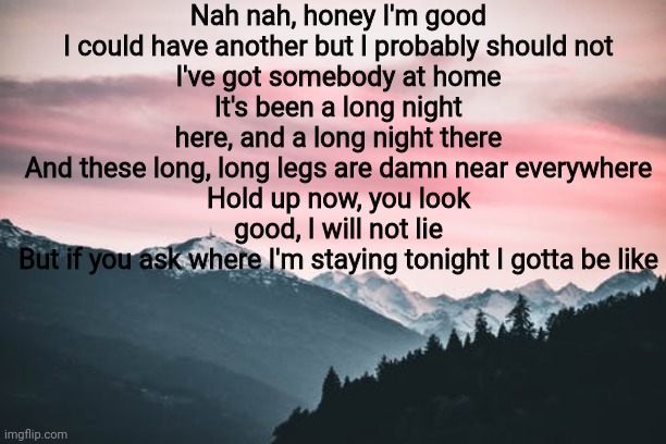 Nah nah, honey I'm good
I could have another but I probably should not
I've got somebody at home
It's been a long night here, and a long night there
And these long, long legs are damn near everywhere
Hold up now, you look good, I will not lie
But if you ask where I'm staying tonight I gotta be like | made w/ Imgflip meme maker