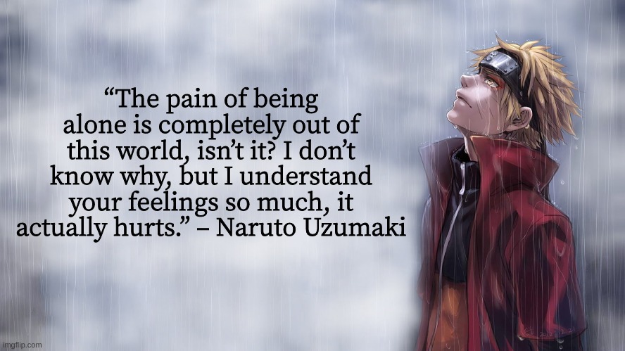 Weekly Naruto Quote #5          (Kinda early)    idk | “The pain of being alone is completely out of this world, isn’t it? I don’t know why, but I understand your feelings so much, it actually hurts.” – Naruto Uzumaki | image tagged in naruto shippuden,naruto,quotes,inspirational quote | made w/ Imgflip meme maker