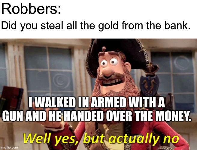 Well Yes, But Actually No Meme | Robbers:; Did you steal all the gold from the bank. I WALKED IN ARMED WITH A GUN AND HE HANDED OVER THE MONEY. | image tagged in memes,well yes but actually no | made w/ Imgflip meme maker