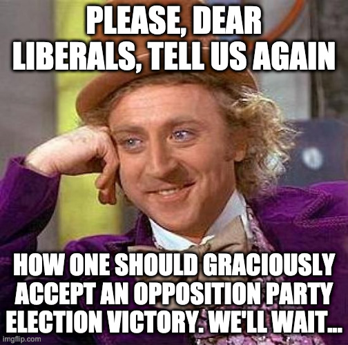 Creepy Condescending Wonka | PLEASE, DEAR LIBERALS, TELL US AGAIN; HOW ONE SHOULD GRACIOUSLY ACCEPT AN OPPOSITION PARTY ELECTION VICTORY. WE'LL WAIT... | image tagged in memes,creepy condescending wonka | made w/ Imgflip meme maker