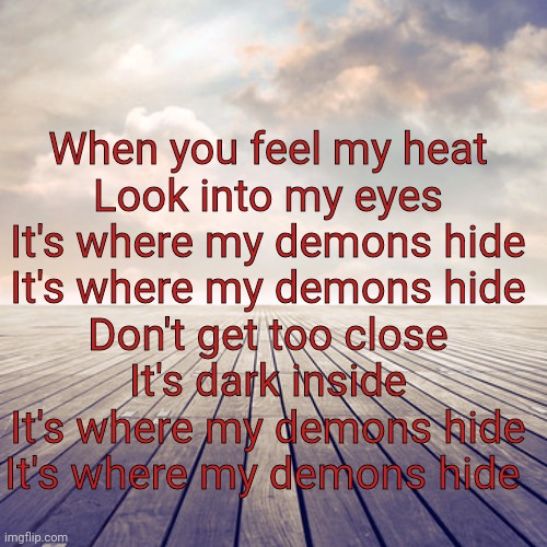 When you feel my heat
Look into my eyes
It's where my demons hide
It's where my demons hide
Don't get too close
It's dark inside
It's where my demons hide
It's where my demons hide | made w/ Imgflip meme maker