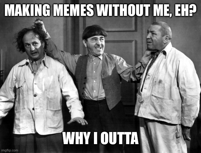 Three Stooges - Why I Oughta | MAKING MEMES WITHOUT ME, EH? WHY I OUTTA | image tagged in three stooges - why i oughta | made w/ Imgflip meme maker