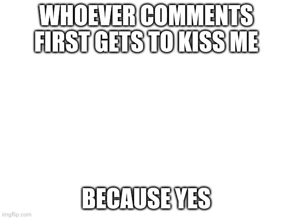 Blank White Template | WHOEVER COMMENTS FIRST GETS TO KISS ME; BECAUSE YES | image tagged in blank white template | made w/ Imgflip meme maker