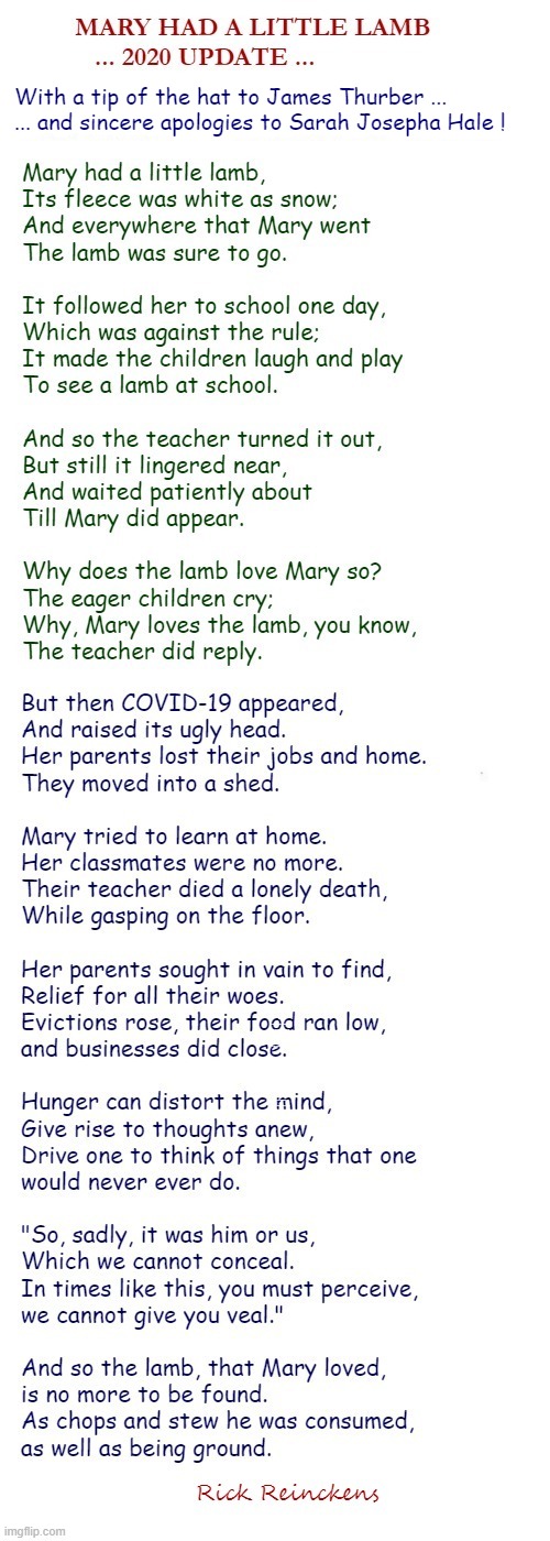 MARY HAD A LITTLE LAMB -- 2020 UPDATE ... | MARY HAD A LITTLE LAMB
... 2020 UPDATE ... With a tip of the hat to James Thurber ...
... and sincere apologies to Sarah Josepha Hale ! Mary had a little lamb,
Its fleece was white as snow;
And everywhere that Mary went
The lamb was sure to go.
 
It followed her to school one day,
Which was against the rule;
It made the children laugh and play
To see a lamb at school.
 
And so the teacher turned it out,
But still it lingered near,
And waited patiently about
Till Mary did appear.
 
Why does the lamb love Mary so?
The eager children cry;
Why, Mary loves the lamb, you know,
The teacher did reply. But then COVID-19 appeared,
And raised its ugly head.
Her parents lost their jobs and home.
They moved into a shed.
 
Mary tried to learn at home.
Her classmates were no more.
Their teacher died a lonely death,
While gasping on the floor.
 
Her parents sought in vain to find,
Relief for all their woes.
Evictions rose, their food ran low, 
and businesses did close.
 
Hunger can distort the mind,
Give rise to thoughts anew,
Drive one to think of things that one
would never ever do.
 
"So, sadly, it was him or us,
Which we cannot conceal.
In times like this, you must perceive,
we cannot give you veal."
 
And so the lamb, that Mary loved,
is no more to be found.
As chops and stew he was consumed,
as well as being ground. Rick Reinckens | image tagged in nursery rhymes,dark humor,covid-19,sick_covid stream,rick75230,coronavirus | made w/ Imgflip meme maker