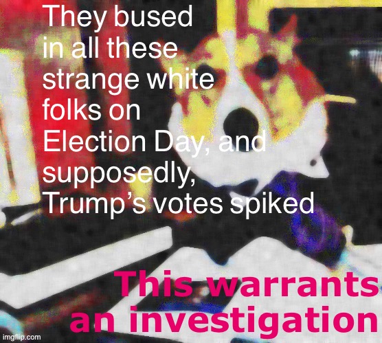 I don’t believe in these so-called “Donald Trump supporters,” I demand proof | They bused in all these strange white folks on Election Day, and supposedly, Trump’s votes spiked; This warrants an investigation | image tagged in lawyer corgi dog deep-fried median filter,election 2020,2020 elections,white privilege,trump supporters,election | made w/ Imgflip meme maker