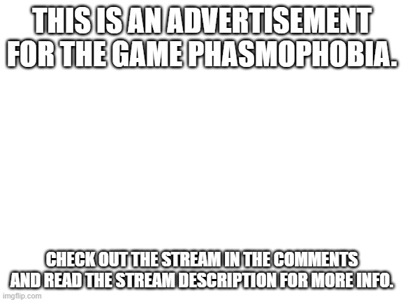advertisement for an imgflip stream and video game. | THIS IS AN ADVERTISEMENT FOR THE GAME PHASMOPHOBIA. CHECK OUT THE STREAM IN THE COMMENTS AND READ THE STREAM DESCRIPTION FOR MORE INFO. | image tagged in blank white template | made w/ Imgflip meme maker