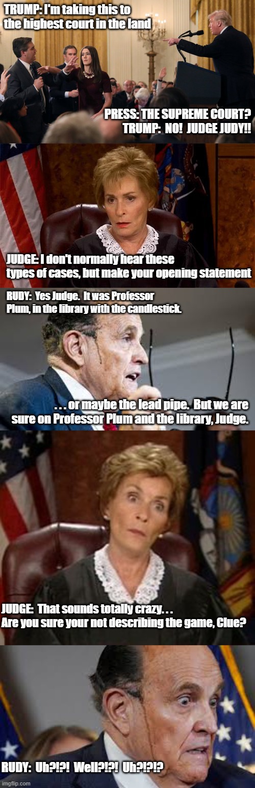 Trump Legal Proceedings | TRUMP: I'm taking this to the highest court in the land; PRESS: THE SUPREME COURT?
TRUMP:  NO!  JUDGE JUDY!! JUDGE: I don't normally hear these types of cases, but make your opening statement; RUDY:  Yes Judge.  It was Professor Plum, in the library with the candlestick. . . . or maybe the lead pipe.  But we are sure on Professor Plum and the library, Judge. JUDGE:  That sounds totally crazy. . .  Are you sure your not describing the game, Clue? RUDY:  Uh?!?!  Well?!?!  Uh?!?!? | image tagged in donald trump | made w/ Imgflip meme maker