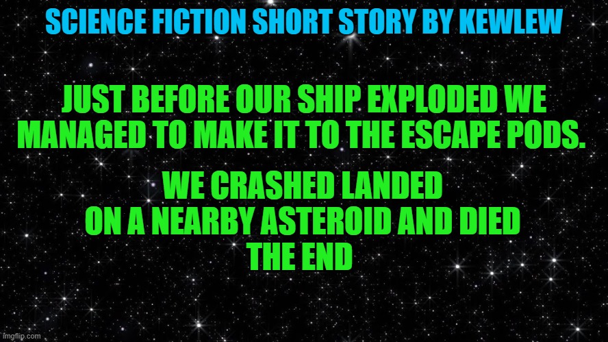 science fiction short story by kewlew | SCIENCE FICTION SHORT STORY BY KEWLEW; JUST BEFORE OUR SHIP EXPLODED WE MANAGED TO MAKE IT TO THE ESCAPE PODS. WE CRASHED LANDED ON A NEARBY ASTEROID AND DIED
THE END | image tagged in kewlew,short story,science fiction | made w/ Imgflip meme maker