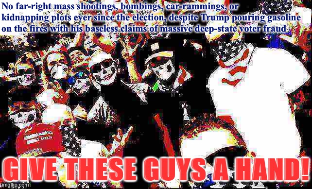 Why haven’t the Rightie terrorists struck yet? I dunno man. Maybe they will tomorrow | No far-right mass shootings, bombings, car-rammings, or kidnapping plots ever since the election, despite Trump pouring gasoline on the fires with his baseless claims of massive deep-state voter fraud; GIVE THESE GUYS A HAND! | image tagged in proud boys deep-fried,election 2020,2020 elections,right wing,terrorism,terrorists | made w/ Imgflip meme maker