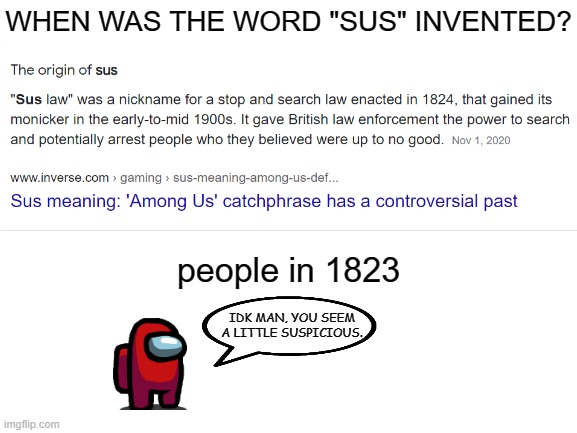 When was the word "sus" invented? | WHEN WAS THE WORD "SUS" INVENTED? people in 1823; IDK MAN, YOU SEEM A LITTLE SUSPICIOUS. | image tagged in blank white template | made w/ Imgflip meme maker