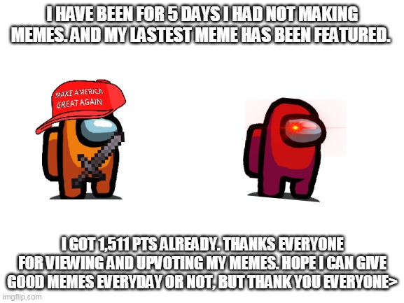 For my viewers and upvoters | I HAVE BEEN FOR 5 DAYS I HAD NOT MAKING MEMES. AND MY LASTEST MEME HAS BEEN FEATURED. I GOT 1,511 PTS ALREADY. THANKS EVERYONE FOR VIEWING AND UPVOTING MY MEMES. HOPE I CAN GIVE GOOD MEMES EVERYDAY OR NOT, BUT THANK YOU EVERYONE> | image tagged in blank white template,among us,thank you | made w/ Imgflip meme maker