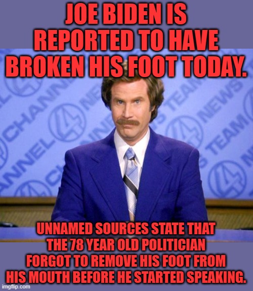 The first part is true, the second part is plausible. |  JOE BIDEN IS REPORTED TO HAVE BROKEN HIS FOOT TODAY. UNNAMED SOURCES STATE THAT THE 78 YEAR OLD POLITICIAN FORGOT TO REMOVE HIS FOOT FROM HIS MOUTH BEFORE HE STARTED SPEAKING. | image tagged in this just in,biden,foot,broken,foot in mouth | made w/ Imgflip meme maker