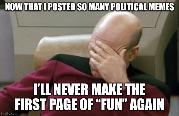 Captain Picard Facepalm | NOW THAT I POSTED SO MANY POLITICAL MEMES; I’LL NEVER MAKE THE FIRST PAGE OF “FUN” AGAIN | image tagged in memes,captain picard facepalm | made w/ Imgflip meme maker