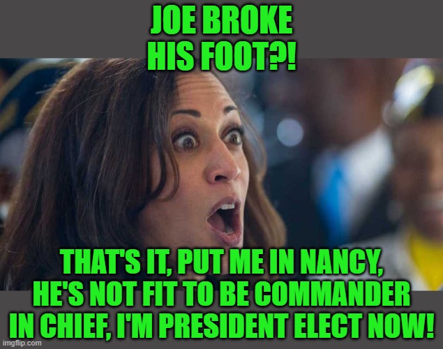 And she's off! | JOE BROKE HIS FOOT?! THAT'S IT, PUT ME IN NANCY, HE'S NOT FIT TO BE COMMANDER IN CHIEF, I'M PRESIDENT ELECT NOW! | image tagged in kamala harriss,joe biden,president elect,25th amendment,nancy pelosi | made w/ Imgflip meme maker