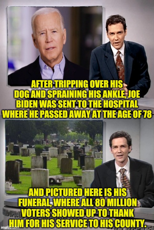 And Now The Fake News With Norm RIP JOE BIDEN | AFTER TRIPPING OVER HIS DOG AND SPRAINING HIS ANKLE, JOE BIDEN WAS SENT TO THE HOSPITAL WHERE HE PASSED AWAY AT THE AGE OF 78; AND PICTURED HERE IS HIS FUNERAL, WHERE ALL 80 MILLION VOTERS SHOWED UP TO THANK HIM FOR HIS SERVICE TO HIS COUNTY. | image tagged in weekend update with norm,drstrangmeme,joe biden | made w/ Imgflip meme maker