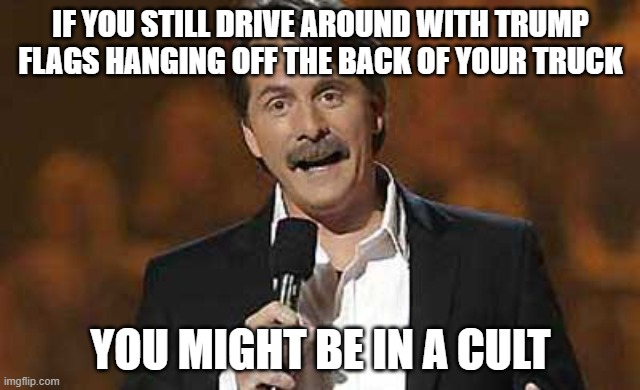 Trump the Chump | IF YOU STILL DRIVE AROUND WITH TRUMP FLAGS HANGING OFF THE BACK OF YOUR TRUCK; YOU MIGHT BE IN A CULT | image tagged in jeff foxworthy you might be a redneck,trump,donald trump,maga | made w/ Imgflip meme maker
