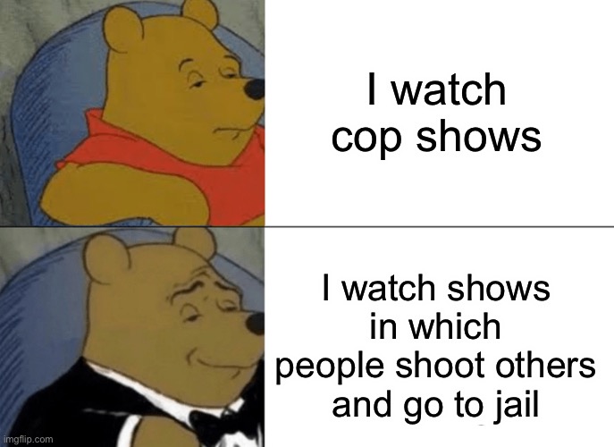 Shows be like | I watch cop shows; I watch shows in which people shoot others and go to jail | image tagged in memes,tuxedo winnie the pooh | made w/ Imgflip meme maker