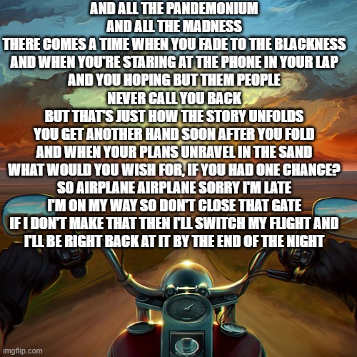 What would you wish for, if you had the chance? | AND ALL THE PANDEMONIUM AND ALL THE MADNESS
THERE COMES A TIME WHEN YOU FADE TO THE BLACKNESS
AND WHEN YOU'RE STARING AT THE PHONE IN YOUR LAP
AND YOU HOPING BUT THEM PEOPLE NEVER CALL YOU BACK
BUT THAT'S JUST HOW THE STORY UNFOLDS
YOU GET ANOTHER HAND SOON AFTER YOU FOLD
AND WHEN YOUR PLANS UNRAVEL IN THE SAND
WHAT WOULD YOU WISH FOR, IF YOU HAD ONE CHANCE?
SO AIRPLANE AIRPLANE SORRY I'M LATE
I'M ON MY WAY SO DON'T CLOSE THAT GATE
IF I DON'T MAKE THAT THEN I'LL SWITCH MY FLIGHT AND
I'LL BE RIGHT BACK AT IT BY THE END OF THE NIGHT | image tagged in motorcycle sunset | made w/ Imgflip meme maker