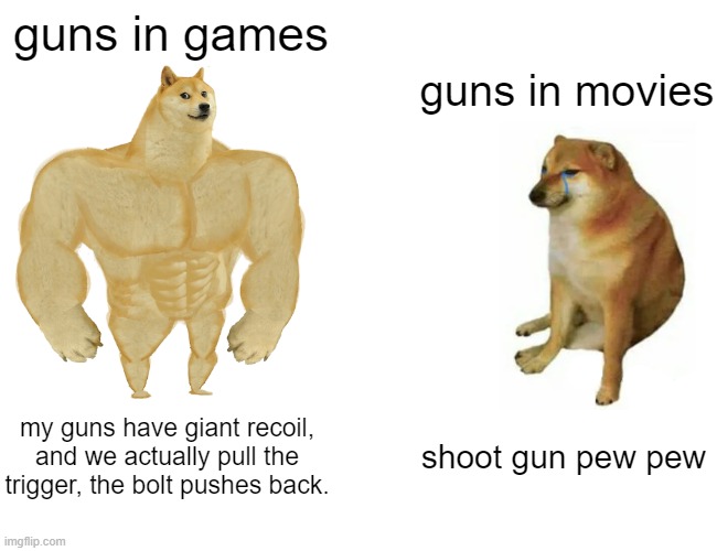guns in games vs guns in movies | guns in games; guns in movies; my guns have giant recoil, and we actually pull the trigger, the bolt pushes back. shoot gun pew pew | image tagged in memes,buff doge vs cheems | made w/ Imgflip meme maker