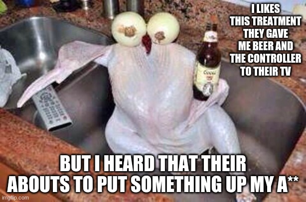 Turkey | I LIKES THIS TREATMENT THEY GAVE ME BEER AND THE CONTROLLER TO THEIR TV; BUT I HEARD THAT THEIR ABOUTS TO PUT SOMETHING UP MY A** | image tagged in turkey | made w/ Imgflip meme maker