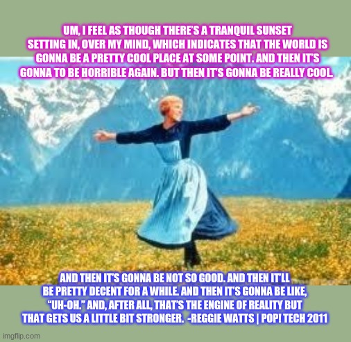 The world right now | UM, I FEEL AS THOUGH THERE’S A TRANQUIL SUNSET SETTING IN, OVER MY MIND, WHICH INDICATES THAT THE WORLD IS GONNA BE A PRETTY COOL PLACE AT SOME POINT. AND THEN IT’S GONNA TO BE HORRIBLE AGAIN. BUT THEN IT’S GONNA BE REALLY COOL. AND THEN IT’S GONNA BE NOT SO GOOD. AND THEN IT’LL BE PRETTY DECENT FOR A WHILE. AND THEN IT’S GONNA BE LIKE, “UH-OH.” AND, AFTER ALL, THAT’S THE ENGINE OF REALITY BUT THAT GETS US A LITTLE BIT STRONGER.  -REGGIE WATTS | POP! TECH 2011 | made w/ Imgflip meme maker