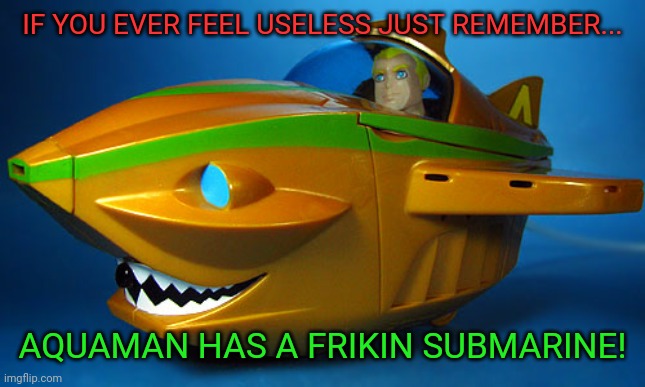 If you ever feel useless. Just remember.. | IF YOU EVER FEEL USELESS JUST REMEMBER... AQUAMAN HAS A FRIKIN SUBMARINE! | image tagged in memes,aquaman,funny | made w/ Imgflip meme maker