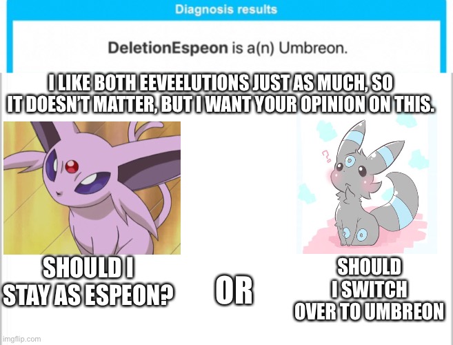 It doesn’t really matter to me since I like both about the same | I LIKE BOTH EEVEELUTIONS JUST AS MUCH, SO IT DOESN’T MATTER, BUT I WANT YOUR OPINION ON THIS. SHOULD I SWITCH OVER TO UMBREON; OR; SHOULD I STAY AS ESPEON? | image tagged in white background | made w/ Imgflip meme maker