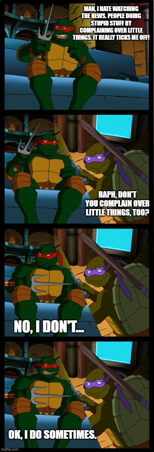 Raphael complains over little things | MAN, I HATE WATCHING THE NEWS. PEOPLE DOING STUPID STUFF BY COMPLAINING OVER LITTLE THINGS. IT REALLY TICKS ME OFF! RAPH, DON'T YOU COMPLAIN OVER LITTLE THINGS, TOO? NO, I DON'T... OK, I DO SOMETIMES. | image tagged in everything ticks raphael off | made w/ Imgflip meme maker