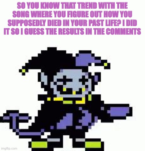 :P | SO YOU KNOW THAT TREND WITH THE SONG WHERE YOU FIGURE OUT HOW YOU SUPPOSEDLY DIED IN YOUR PAST LIFE? I DID IT SO I GUESS THE RESULTS IN THE COMMENTS | image tagged in triggered jevil | made w/ Imgflip meme maker