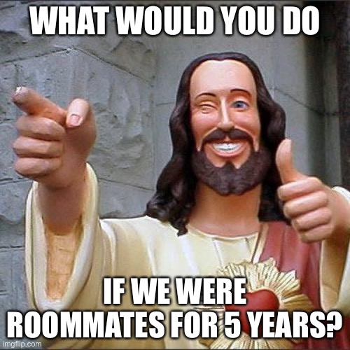 Buddy Christ Meme | WHAT WOULD YOU DO; IF WE WERE ROOMMATES FOR 5 YEARS? | image tagged in memes,buddy christ | made w/ Imgflip meme maker