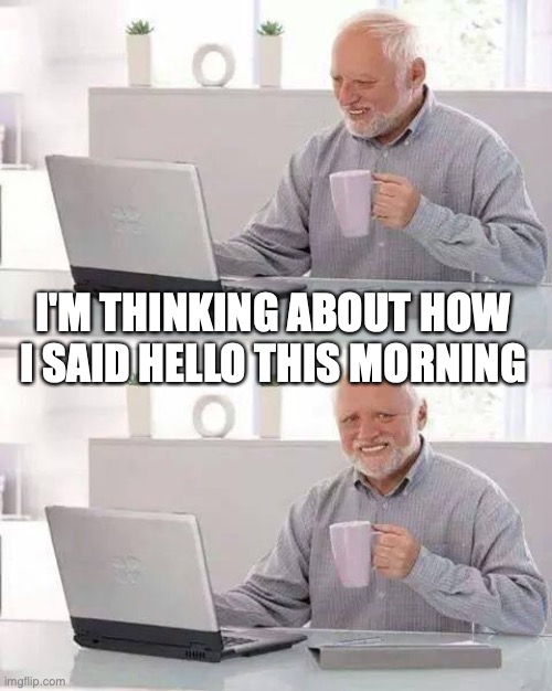 Am I the only one who does this? | I'M THINKING ABOUT HOW I SAID HELLO THIS MORNING | image tagged in memes,hide the pain harold | made w/ Imgflip meme maker