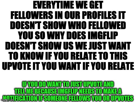Does Anyone relate to this | EVERYTIME WE GET FELLOWERS IN OUR PROFILES IT DOESN'T SHOW WHO FELLOWED YOU SO WHY DOES IMGFLIP DOESN'T SHOW US WE JUST WANT TO KNOW IF YOU RELATE TO THIS UPVOTE IT YOU WANT IF YOU RELATE; IF YOU DO WANT TO JUST UPVOTE AND TELL ME BECAUSE IMGFLIP NEEDS TO MAKE A NOTIFICATION IF SOMEONE FELLOWS YOU OR UPVOTES | image tagged in blank white template,relateable,maybe,notifications,uptate | made w/ Imgflip meme maker