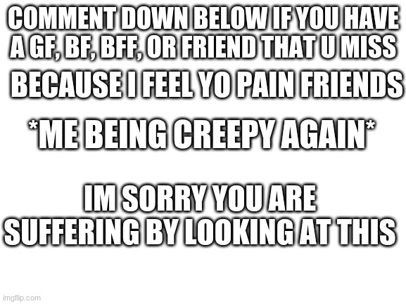 Sad Middle School people | COMMENT DOWN BELOW IF YOU HAVE A GF, BF, BFF, OR FRIEND THAT U MISS; BECAUSE I FEEL YO PAIN FRIENDS; *ME BEING CREEPY AGAIN*; IM SORRY YOU ARE SUFFERING BY LOOKING AT THIS | image tagged in blank white template,sad | made w/ Imgflip meme maker