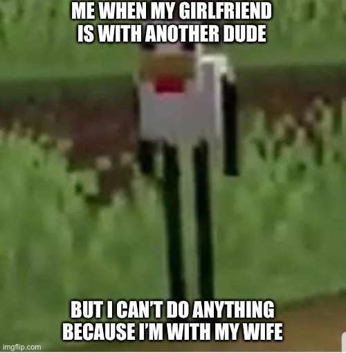 Oooooooooooooooooooooooooo | ME WHEN MY GIRLFRIEND IS WITH ANOTHER DUDE; BUT I CAN’T DO ANYTHING BECAUSE I’M WITH MY WIFE | image tagged in cursed minecraft chicken,gen z | made w/ Imgflip meme maker