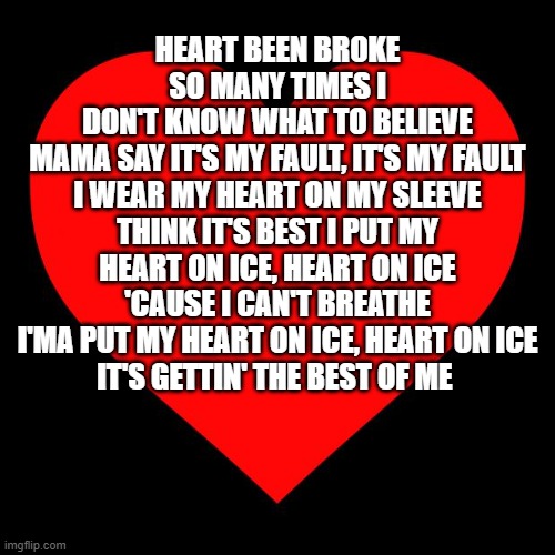 Heart | HEART BEEN BROKE SO MANY TIMES I
DON'T KNOW WHAT TO BELIEVE
MAMA SAY IT'S MY FAULT, IT'S MY FAULT I WEAR MY HEART ON MY SLEEVE
THINK IT'S BEST I PUT MY HEART ON ICE, HEART ON ICE
'CAUSE I CAN'T BREATHE
I'MA PUT MY HEART ON ICE, HEART ON ICE
IT'S GETTIN' THE BEST OF ME | image tagged in heart | made w/ Imgflip meme maker