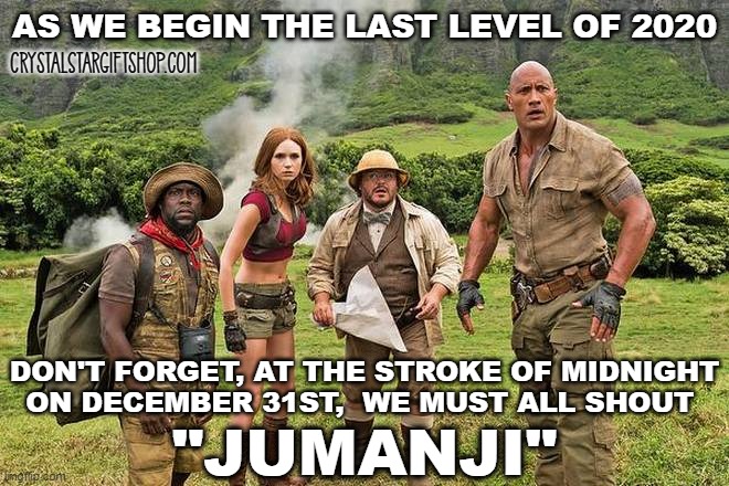 December 2020 | AS WE BEGIN THE LAST LEVEL OF 2020; CrystalStarGiftshop.com; DON'T FORGET, AT THE STROKE OF MIDNIGHT
ON DECEMBER 31ST,  WE MUST ALL SHOUT; "JUMANJI" | image tagged in jumanji | made w/ Imgflip meme maker