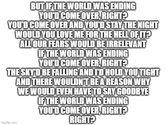 Blank White Template | BUT IF THE WORLD WAS ENDING
YOU'D COME OVER, RIGHT?
YOU'D COME OVER AND YOU'D STAY THE NIGHT
WOULD YOU LOVE ME FOR THE HELL OF IT?
ALL OUR FEARS WOULD BE IRRELEVANT
IF THE WORLD WAS ENDING
YOU'D COME OVER, RIGHT?
THE SKY'D BE FALLING AND I'D HOLD YOU TIGHT
AND THERE WOULDN'T BE A REASON WHY
WE WOULD EVEN HAVE TO SAY GOODBYE
IF THE WORLD WAS ENDING
YOU'D COME OVER, RIGHT?
RIGHT? | image tagged in blank white template | made w/ Imgflip meme maker