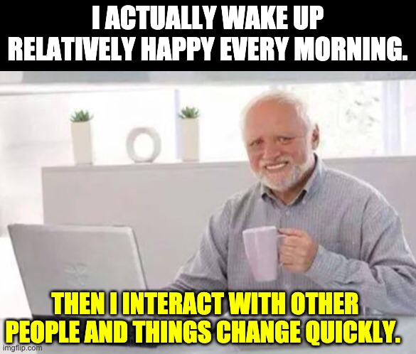 Start the day happy! | I ACTUALLY WAKE UP RELATIVELY HAPPY EVERY MORNING. THEN I INTERACT WITH OTHER PEOPLE AND THINGS CHANGE QUICKLY. | image tagged in harold | made w/ Imgflip meme maker