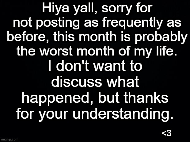 Black background | Hiya yall, sorry for not posting as frequently as before, this month is probably the worst month of my life. I don't want to discuss what happened, but thanks for your understanding. <3 | made w/ Imgflip meme maker