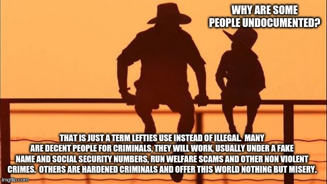 Cowboy wisdom on illegals | WHY ARE SOME PEOPLE UNDOCUMENTED? THAT IS JUST A TERM LEFTIES USE INSTEAD OF ILLEGAL.  MANY ARE DECENT PEOPLE FOR CRIMINALS, THEY WILL WORK, USUALLY UNDER A FAKE NAME AND SOCIAL SECURITY NUMBERS, RUN WELFARE SCAMS AND OTHER NON VIOLENT CRIMES.  OTHERS ARE HARDENED CRIMINALS AND OFFER THIS WORLD NOTHING BUT MISERY. | image tagged in cowboy father and son,undocumented criminal,illegal immigration,build the wall,id theft,deportation | made w/ Imgflip meme maker