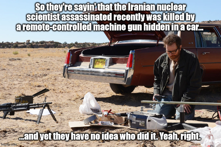Walter White did it |  So they're sayin' that the Iranian nuclear scientist assassinated recently was killed by a remote-controlled machine gun hidden in a car... ...and yet they have no idea who did it. Yeah, right. | image tagged in assassination,iran,breaking bad | made w/ Imgflip meme maker