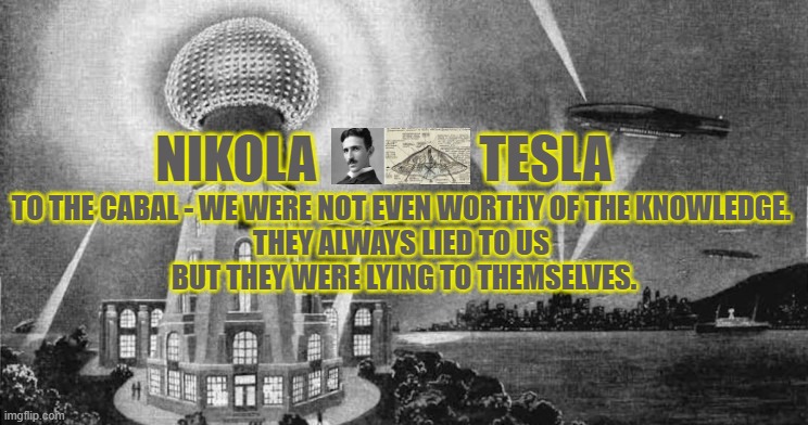nikola tesla returns | NIKOLA                TESLA; TO THE CABAL - WE WERE NOT EVEN WORTHY OF THE KNOWLEDGE. 
THEY ALWAYS LIED TO US 
BUT THEY WERE LYING TO THEMSELVES. | image tagged in nikola,tesla,free energy,tower,electricity | made w/ Imgflip meme maker