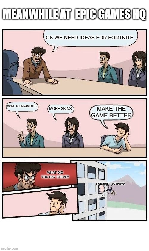 Boardroom Meeting Suggestion | MEANWHILE AT  EPIC GAMES HQ; OK WE NEED IDEAS FOR FORTNITE; MORE TOURNAMENTS; MORE SKINS; MAKE THE GAME BETTER; WHAT DID YOU SAY STEVE!! I REGRET NOTHING | image tagged in memes,boardroom meeting suggestion,fortnite | made w/ Imgflip meme maker