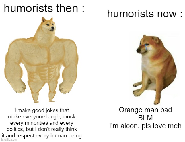 This is why I watch old humorists. | humorists then :; humorists now :; I make good jokes that make everyone laugh, mock every minorities and every politics, but I don't really think it and respect every human being; Orange man bad
BLM
I'm aloon, pls love meh | image tagged in memes,buff doge vs cheems,humorists,then vs now,laugh | made w/ Imgflip meme maker