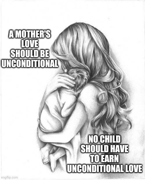 Children Are Not Possessions.  You Don't Own Them.  You're Responsible For Them.  If You Can't Be Responsible Let Someone Else | A MOTHER'S LOVE SHOULD BE UNCONDITIONAL; NO CHILD SHOULD HAVE TO EARN UNCONDITIONAL LOVE | image tagged in memes,bad parenting,parenting,unconditional love,child abuse,right in the childhood | made w/ Imgflip meme maker